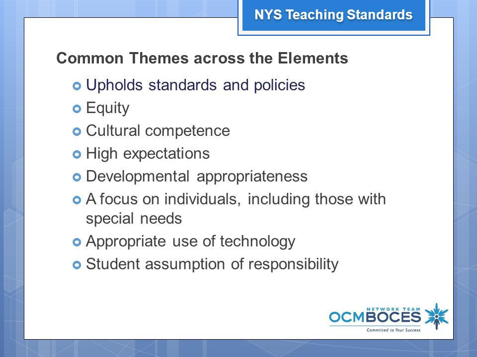 Common Themes across the Elements  Upholds standards and policies  Equity  Cultural competence  High expectations  Developmental appropriateness  A focus on individuals, including those with special needs  Appropriate use of technology  Student assumption of responsibility 13 NYS Teaching Standards