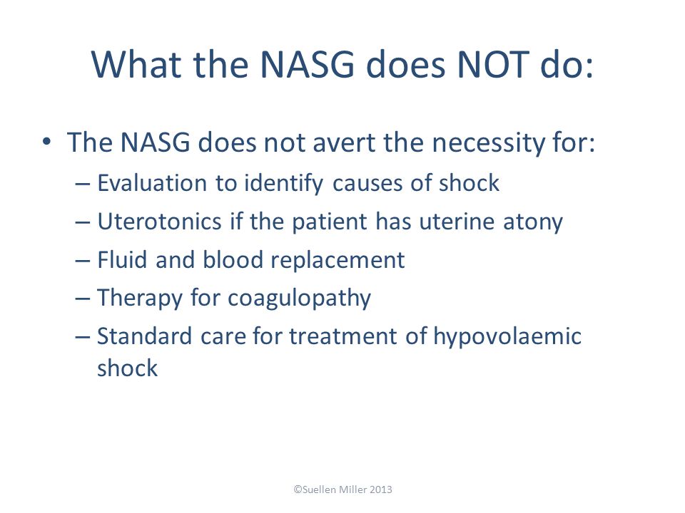 What the NASG does NOT do: The NASG does not avert the necessity for: – Evaluation to identify causes of shock – Uterotonics if the patient has uterine atony – Fluid and blood replacement – Therapy for coagulopathy – Standard care for treatment of hypovolaemic shock ©Suellen Miller 2013