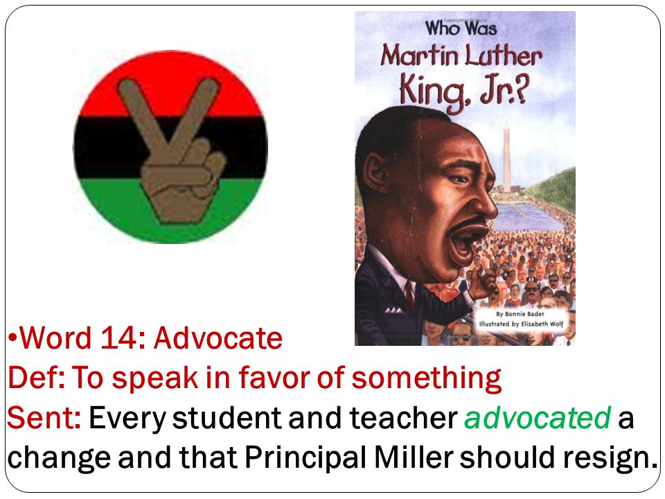 Word 14: Advocate Def: To speak in favor of something Sent: Every student and teacher advocated a change and that Principal Miller should resign.