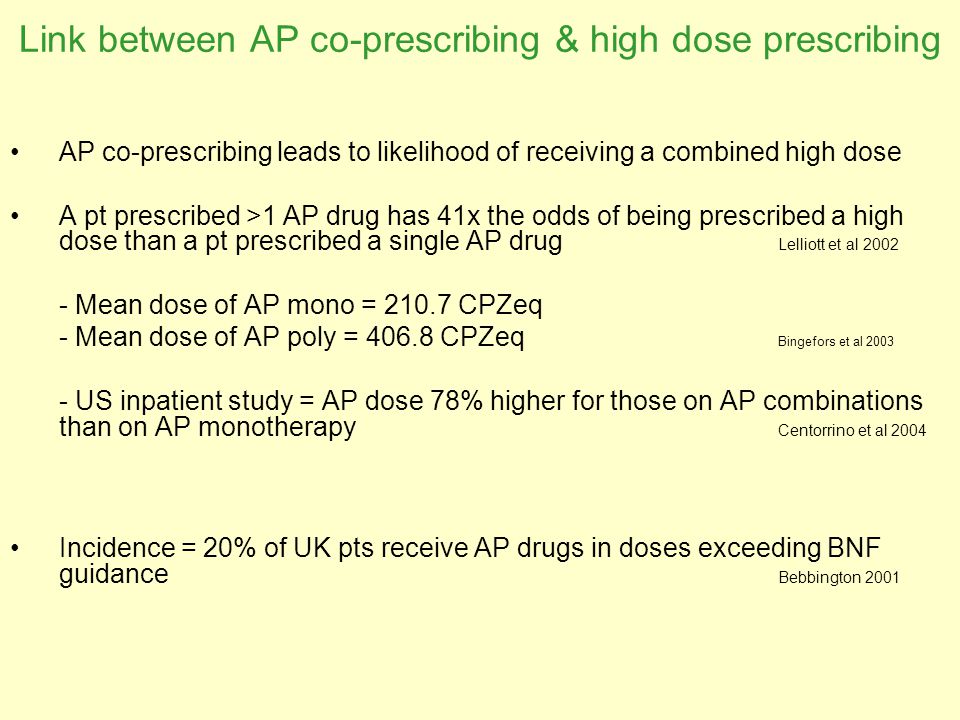 Link between AP co-prescribing & high dose prescribing AP co-prescribing leads to likelihood of receiving a combined high dose A pt prescribed >1 AP drug has 41x the odds of being prescribed a high dose than a pt prescribed a single AP drug Lelliott et al Mean dose of AP mono = CPZeq - Mean dose of AP poly = CPZeq Bingefors et al US inpatient study = AP dose 78% higher for those on AP combinations than on AP monotherapy Centorrino et al 2004 Incidence = 20% of UK pts receive AP drugs in doses exceeding BNF guidance Bebbington 2001