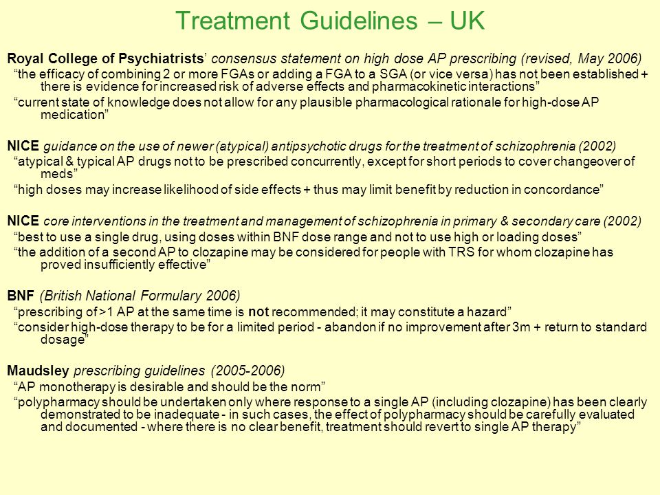 Treatment Guidelines – UK Royal College of Psychiatrists’ consensus statement on high dose AP prescribing (revised, May 2006) the efficacy of combining 2 or more FGAs or adding a FGA to a SGA (or vice versa) has not been established + there is evidence for increased risk of adverse effects and pharmacokinetic interactions current state of knowledge does not allow for any plausible pharmacological rationale for high-dose AP medication NICE guidance on the use of newer (atypical) antipsychotic drugs for the treatment of schizophrenia (2002) atypical & typical AP drugs not to be prescribed concurrently, except for short periods to cover changeover of meds high doses may increase likelihood of side effects + thus may limit benefit by reduction in concordance NICE core interventions in the treatment and management of schizophrenia in primary & secondary care (2002) best to use a single drug, using doses within BNF dose range and not to use high or loading doses the addition of a second AP to clozapine may be considered for people with TRS for whom clozapine has proved insufficiently effective BNF (British National Formulary 2006) prescribing of >1 AP at the same time is not recommended; it may constitute a hazard consider high-dose therapy to be for a limited period - abandon if no improvement after 3m + return to standard dosage Maudsley prescribing guidelines ( ) AP monotherapy is desirable and should be the norm polypharmacy should be undertaken only where response to a single AP (including clozapine) has been clearly demonstrated to be inadequate - in such cases, the effect of polypharmacy should be carefully evaluated and documented - where there is no clear benefit, treatment should revert to single AP therapy