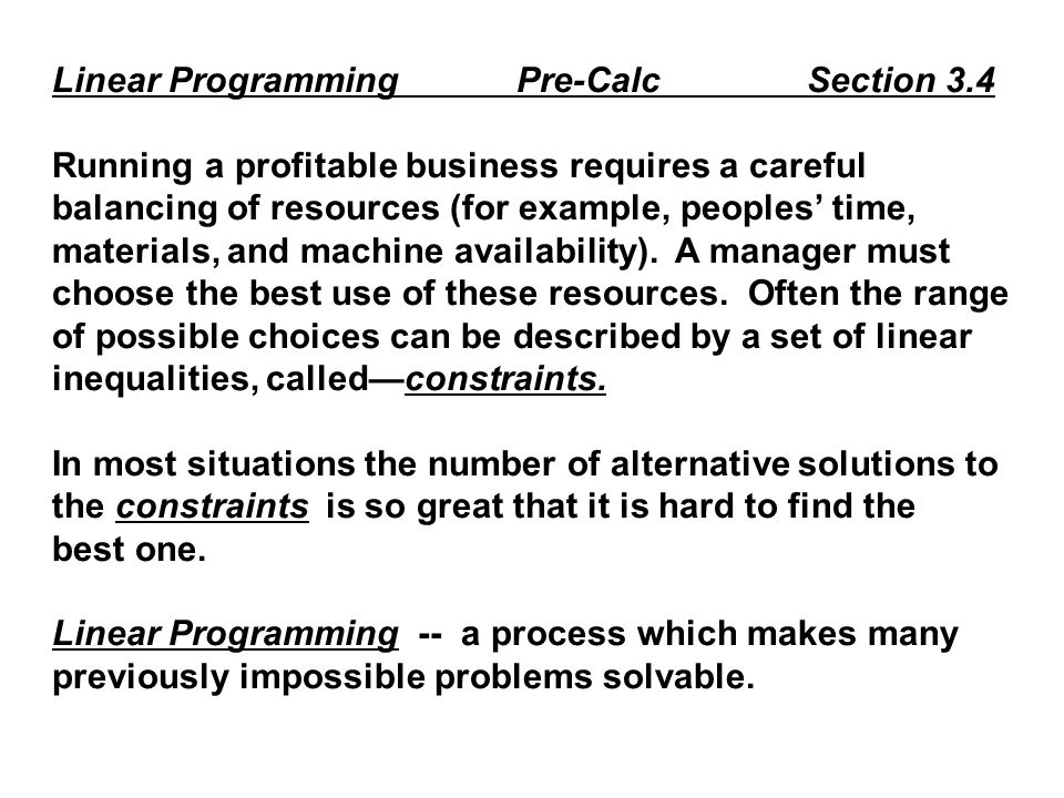 Linear Programming Pre-Calc Section 3.4 Running a profitable business requires a careful balancing of resources (for example, peoples’ time, materials, and machine availability).