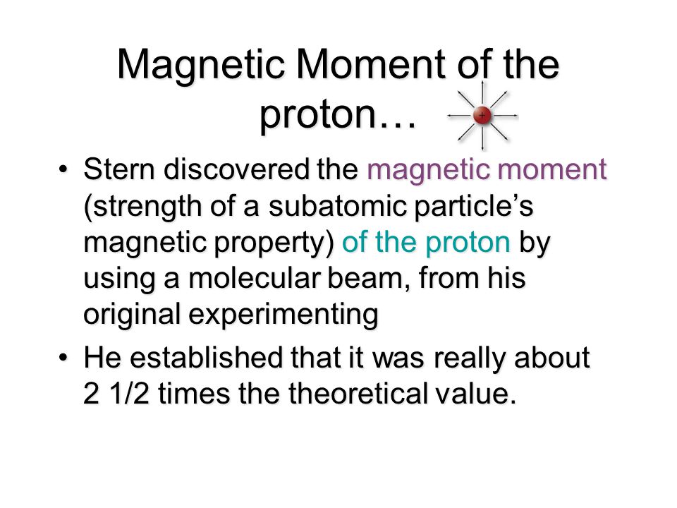 Magnetic Moment of the proton… Stern discovered the magnetic moment (strength of a subatomic particle’s magnetic property) of the proton by using a molecular beam, from his original experimentingStern discovered the magnetic moment (strength of a subatomic particle’s magnetic property) of the proton by using a molecular beam, from his original experimenting He established that it was really about 2 1/2 times the theoretical value.He established that it was really about 2 1/2 times the theoretical value.