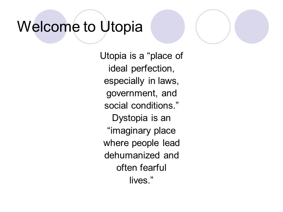 Welcome to Utopia Utopia is a place of ideal perfection, especially in laws, government, and social conditions. Dystopia is an imaginary place where people lead dehumanized and often fearful lives.