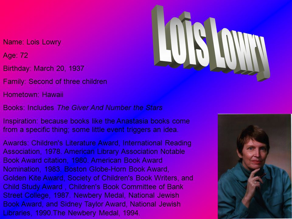Name: Lois Lowry Age: 72 Birthday: March 20, 1937 Family: Second of three children Hometown: Hawaii Books: Includes The Giver And Number the Stars Inspiration: because books like the Anastasia books come from a specific thing; some little event triggers an idea.