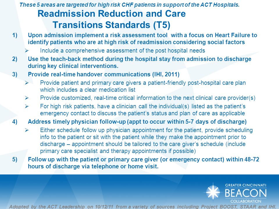 Readmission Reduction and Care Transitions Standards (T5) 1)Upon admission implement a risk assessment tool with a focus on Heart Failure to identify patients who are at high risk of readmission considering social factors  Include a comprehensive assessment of the post hospital needs 2)Use the teach-back method during the hospital stay from admission to discharge during key clinical interventions.