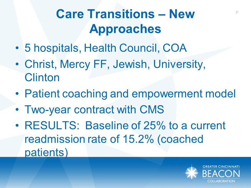 Care Transitions – New Approaches 5 hospitals, Health Council, COA Christ, Mercy FF, Jewish, University, Clinton Patient coaching and empowerment model Two-year contract with CMS RESULTS: Baseline of 25% to a current readmission rate of 15.2% (coached patients) P