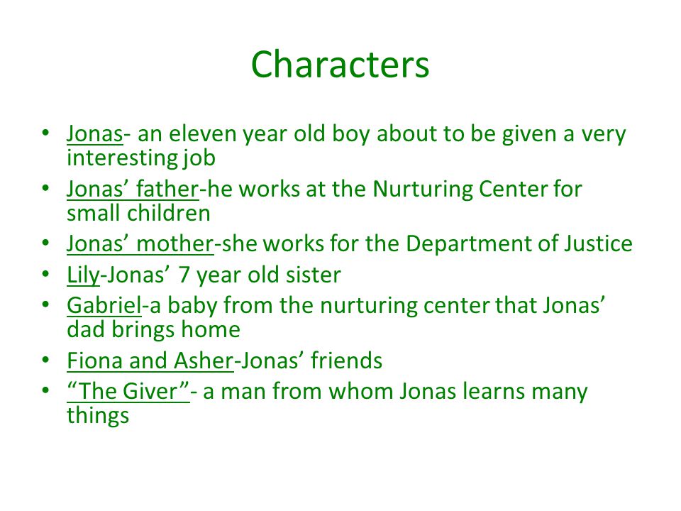 Characters Jonas- an eleven year old boy about to be given a very interesting job Jonas’ father-he works at the Nurturing Center for small children Jonas’ mother-she works for the Department of Justice Lily-Jonas’ 7 year old sister Gabriel-a baby from the nurturing center that Jonas’ dad brings home Fiona and Asher-Jonas’ friends The Giver - a man from whom Jonas learns many things