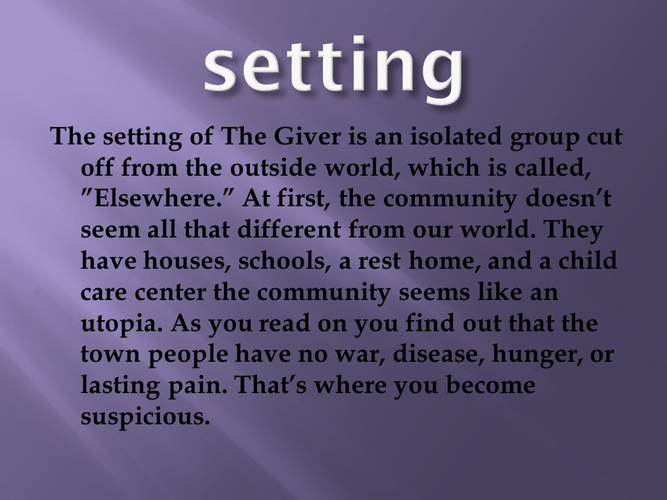 The setting of The Giver is an isolated group cut off from the outside world, which is called, Elsewhere. At first, the community doesn’t seem all that different from our world.