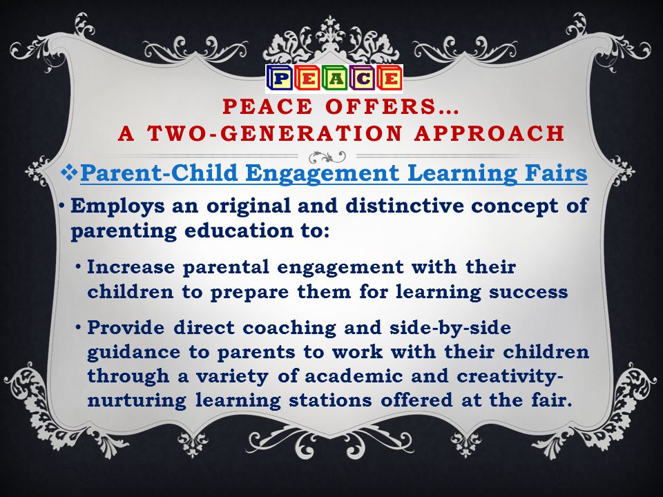 PEACE OFFERS… A TWO-GENERATION APPROACH  Parent-Child Engagement Learning Fairs Employs an original and distinctive concept of parenting education to: Increase parental engagement with their children to prepare them for learning success Provide direct coaching and side-by-side guidance to parents to work with their children through a variety of academic and creativity- nurturing learning stations offered at the fair.