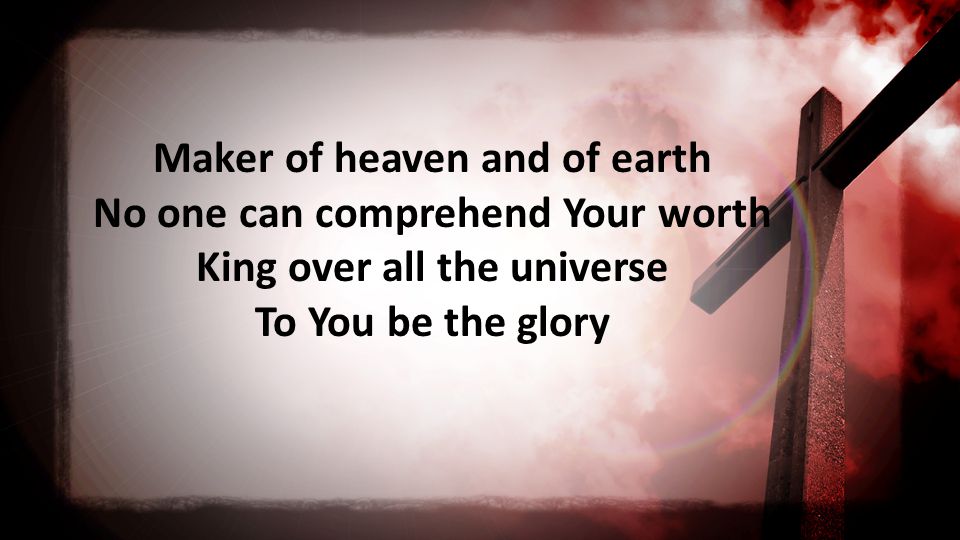 Maker of heaven and of earth No one can comprehend Your worth King over all the universe To You be the glory