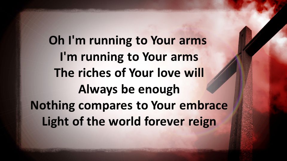 Oh I m running to Your arms I m running to Your arms The riches of Your love will Always be enough Nothing compares to Your embrace Light of the world forever reign