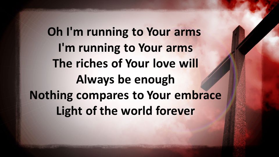 Oh I m running to Your arms I m running to Your arms The riches of Your love will Always be enough Nothing compares to Your embrace Light of the world forever