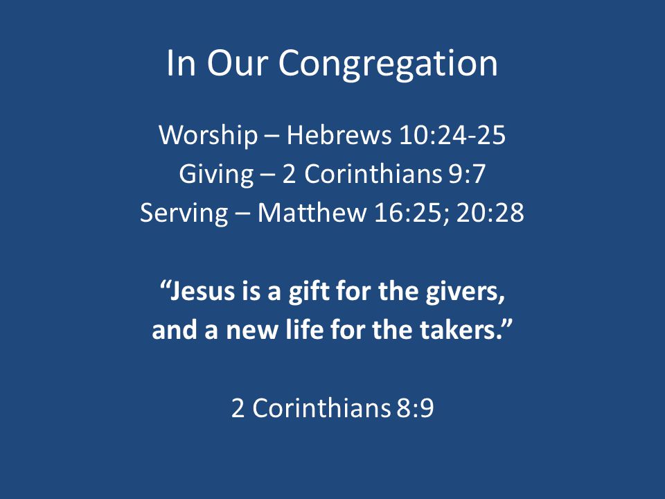 In Our Congregation Worship – Hebrews 10:24-25 Giving – 2 Corinthians 9:7 Serving – Matthew 16:25; 20:28 Jesus is a gift for the givers, and a new life for the takers. 2 Corinthians 8:9