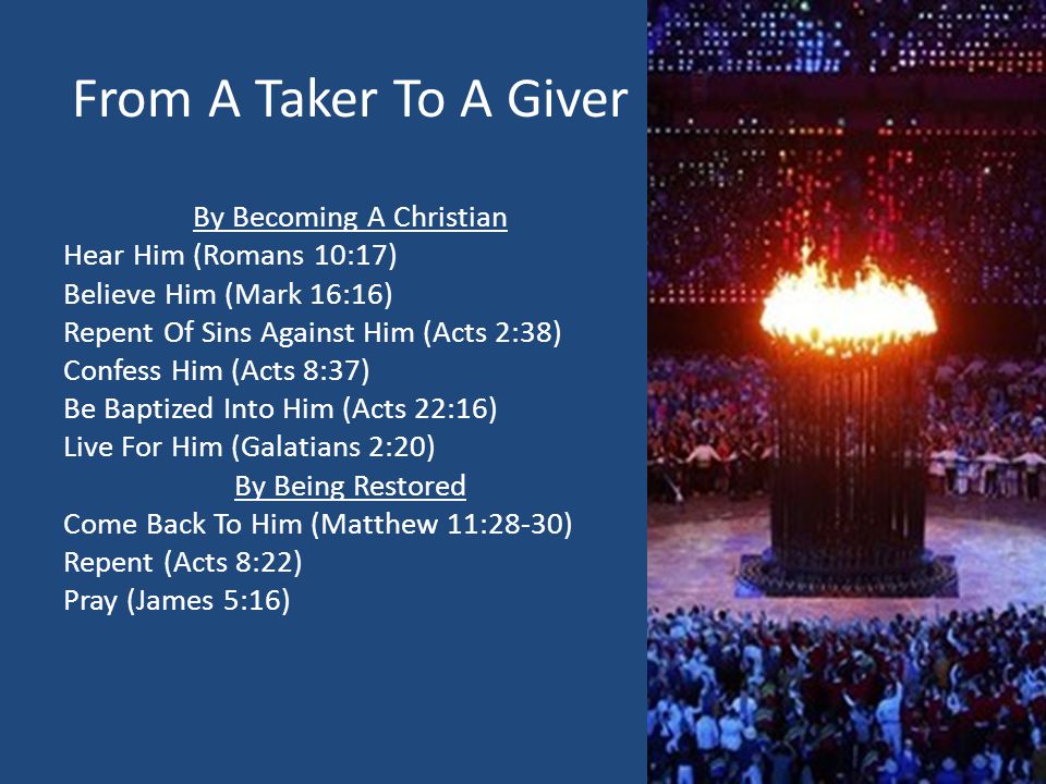 From A Taker To A Giver By Becoming A Christian Hear Him (Romans 10:17) Believe Him (Mark 16:16) Repent Of Sins Against Him (Acts 2:38) Confess Him (Acts 8:37) Be Baptized Into Him (Acts 22:16) Live For Him (Galatians 2:20) By Being Restored Come Back To Him (Matthew 11:28-30) Repent (Acts 8:22) Pray (James 5:16)