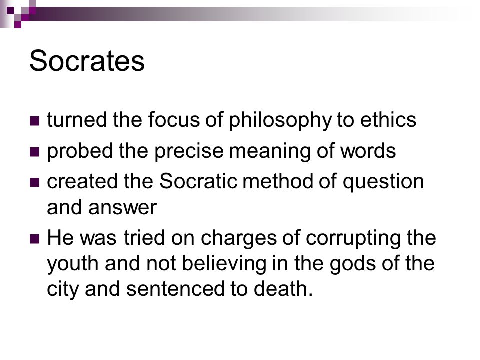 Socrates turned the focus of philosophy to ethics probed the precise meaning of words created the Socratic method of question and answer He was tried on charges of corrupting the youth and not believing in the gods of the city and sentenced to death.