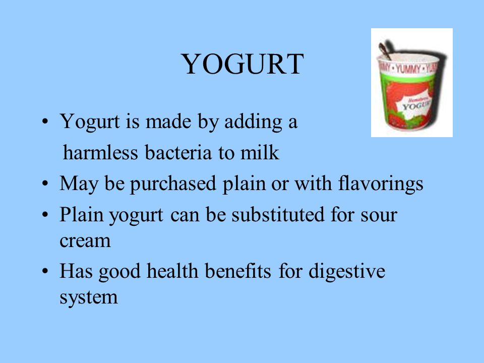 YOGURT Yogurt is made by adding a harmless bacteria to milk May be purchased plain or with flavorings Plain yogurt can be substituted for sour cream Has good health benefits for digestive system