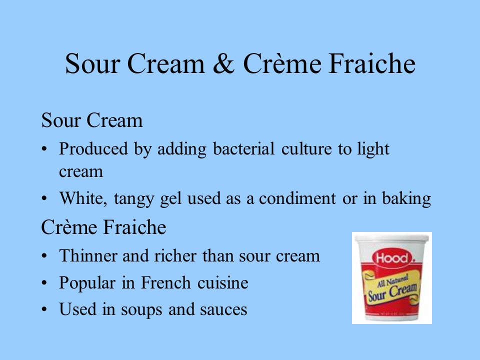 Sour Cream & Crème Fraiche Sour Cream Produced by adding bacterial culture to light cream White, tangy gel used as a condiment or in baking Crème Fraiche Thinner and richer than sour cream Popular in French cuisine Used in soups and sauces