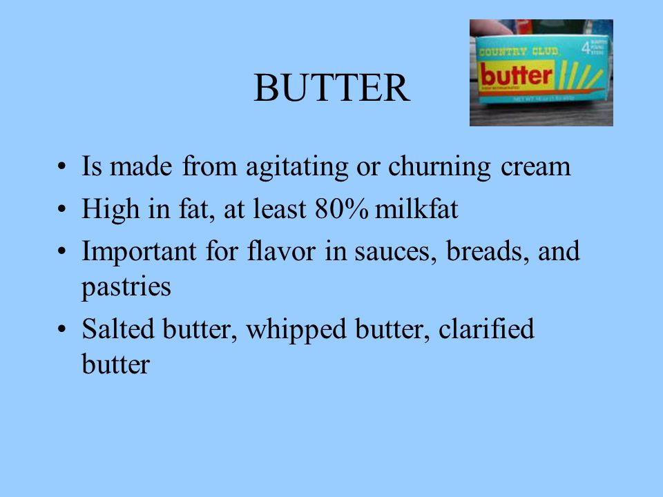 BUTTER Is made from agitating or churning cream High in fat, at least 80% milkfat Important for flavor in sauces, breads, and pastries Salted butter, whipped butter, clarified butter