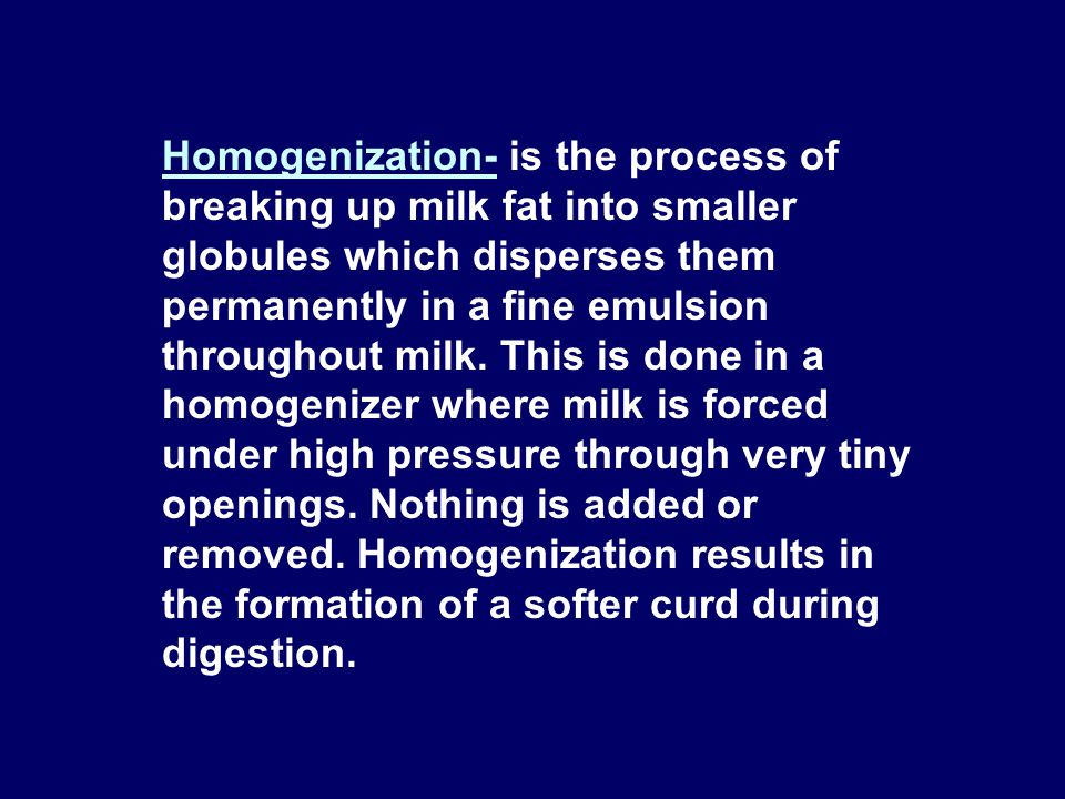 Homogenization- is the process of breaking up milk fat into smaller globules which disperses them permanently in a fine emulsion throughout milk.