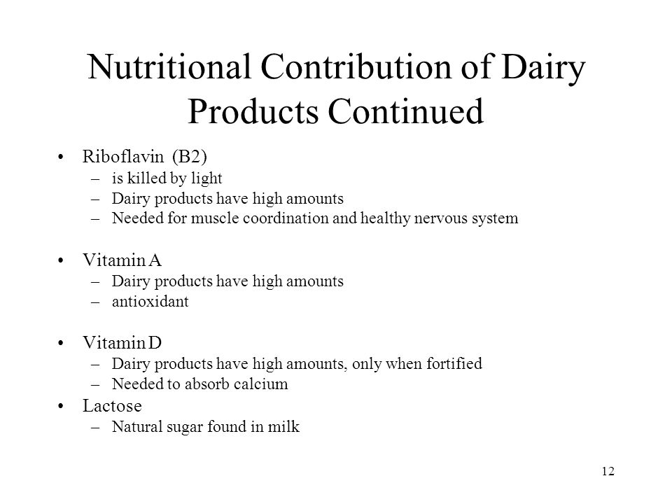 12 Nutritional Contribution of Dairy Products Continued Riboflavin (B2) –is killed by light –Dairy products have high amounts –Needed for muscle coordination and healthy nervous system Vitamin A –Dairy products have high amounts –antioxidant Vitamin D –Dairy products have high amounts, only when fortified –Needed to absorb calcium Lactose –Natural sugar found in milk