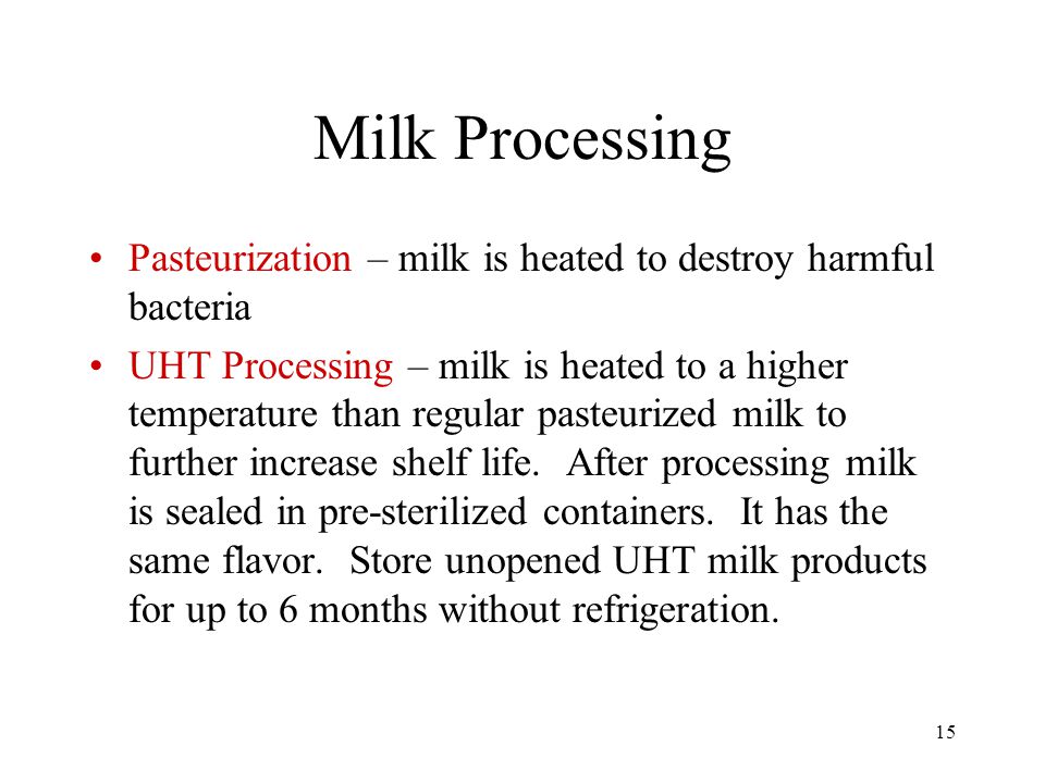15 Milk Processing Pasteurization – milk is heated to destroy harmful bacteria UHT Processing – milk is heated to a higher temperature than regular pasteurized milk to further increase shelf life.