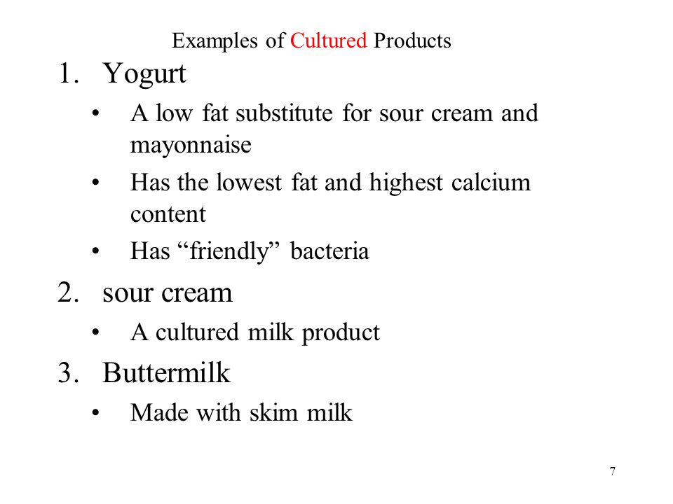 7 1.Yogurt A low fat substitute for sour cream and mayonnaise Has the lowest fat and highest calcium content Has friendly bacteria 2.sour cream A cultured milk product 3.Buttermilk Made with skim milk Examples of Cultured Products