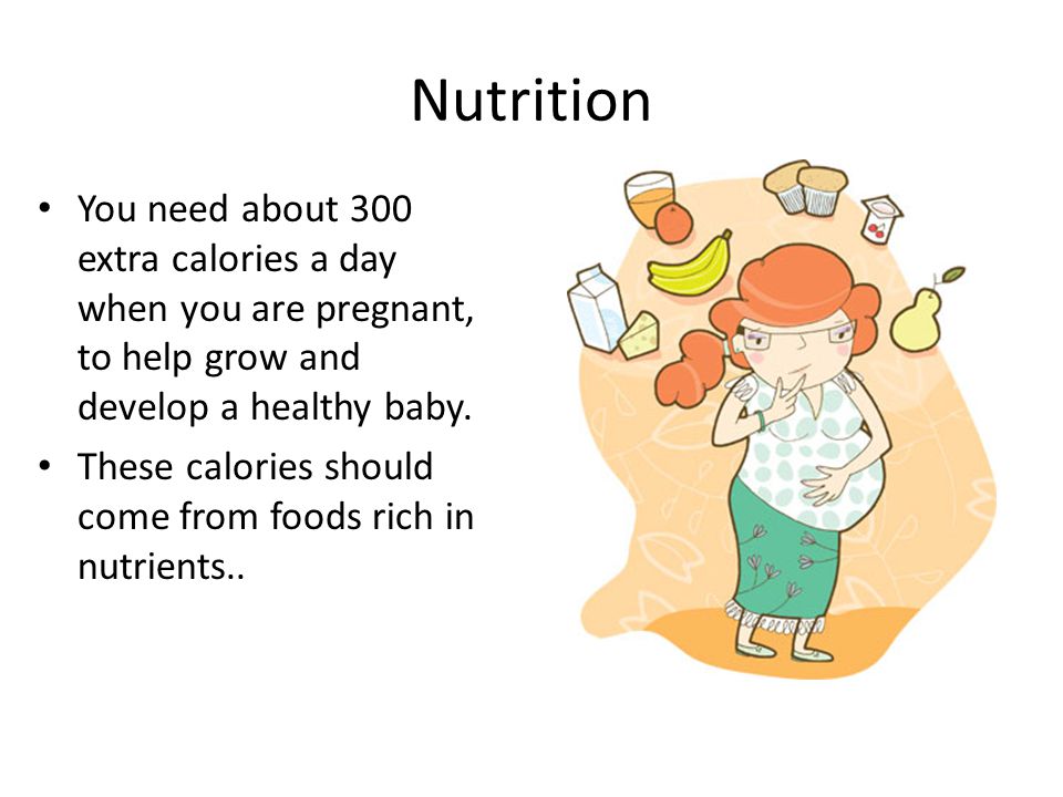 Nutrition You need about 300 extra calories a day when you are pregnant, to help grow and develop a healthy baby.