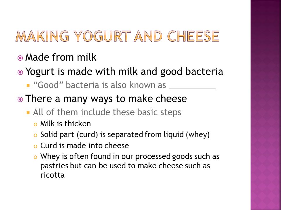  Made from milk  Yogurt is made with milk and good bacteria  Good bacteria is also known as __________  There a many ways to make cheese  All of them include these basic steps Milk is thicken Solid part (curd) is separated from liquid (whey) Curd is made into cheese Whey is often found in our processed goods such as pastries but can be used to make cheese such as ricotta