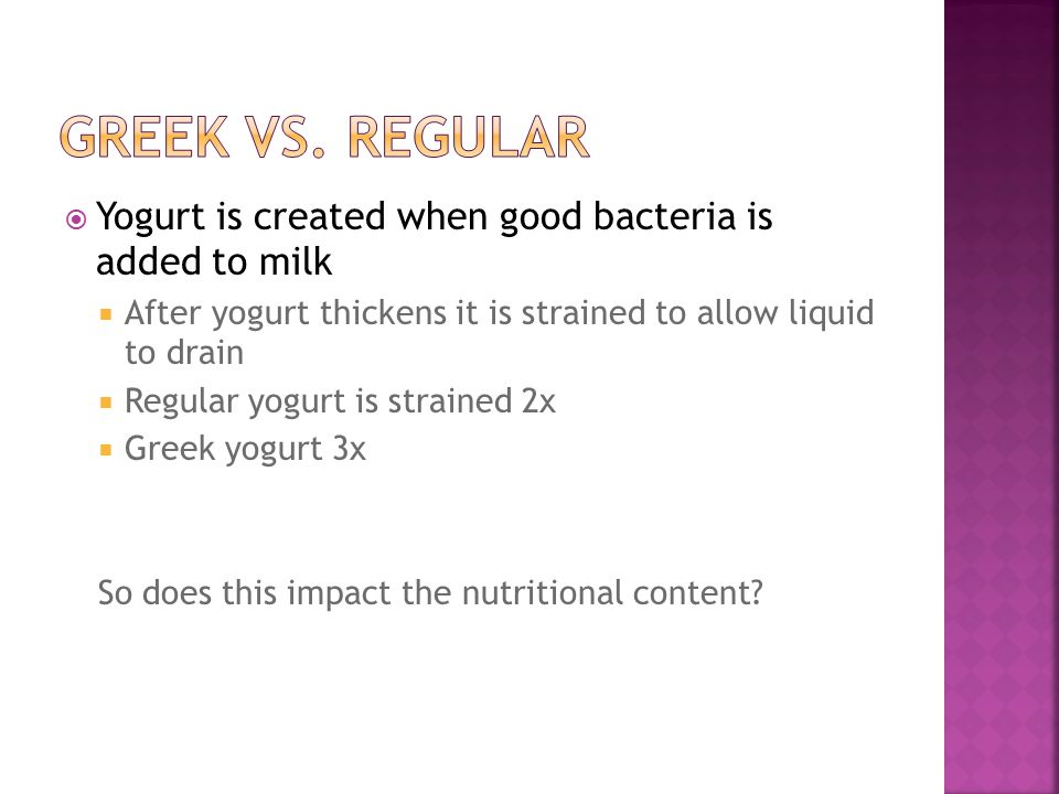  Yogurt is created when good bacteria is added to milk  After yogurt thickens it is strained to allow liquid to drain  Regular yogurt is strained 2x  Greek yogurt 3x So does this impact the nutritional content
