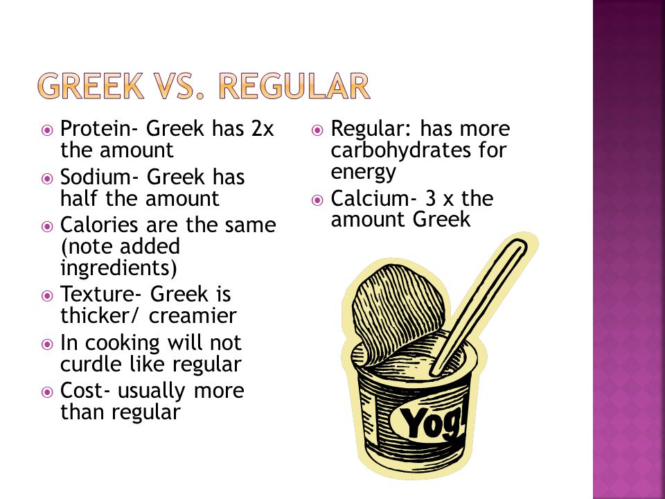  Protein- Greek has 2x the amount  Sodium- Greek has half the amount  Calories are the same (note added ingredients)  Texture- Greek is thicker/ creamier  In cooking will not curdle like regular  Cost- usually more than regular  Regular: has more carbohydrates for energy  Calcium- 3 x the amount Greek