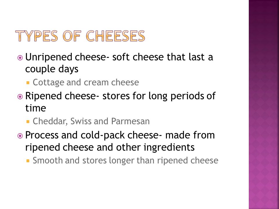  Unripened cheese- soft cheese that last a couple days  Cottage and cream cheese  Ripened cheese- stores for long periods of time  Cheddar, Swiss and Parmesan  Process and cold-pack cheese- made from ripened cheese and other ingredients  Smooth and stores longer than ripened cheese