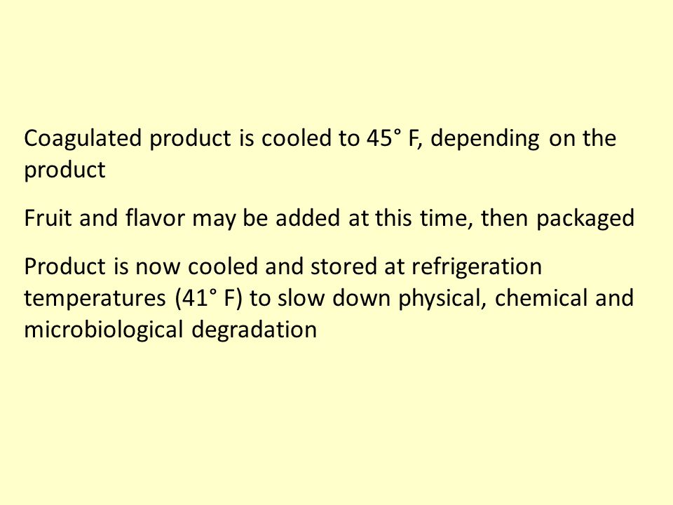 Coagulated product is cooled to 45° F, depending on the product Fruit and flavor may be added at this time, then packaged Product is now cooled and stored at refrigeration temperatures (41° F) to slow down physical, chemical and microbiological degradation
