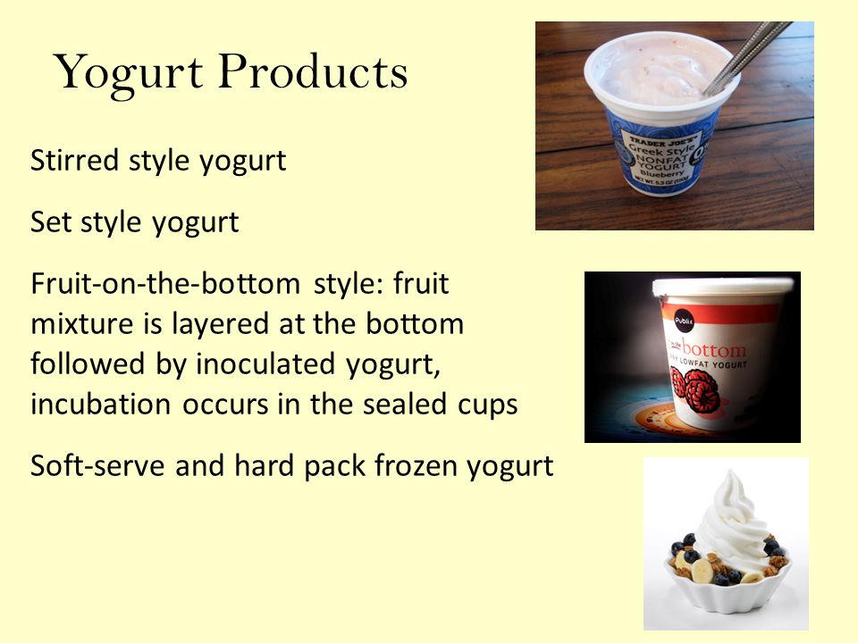 Yogurt Products Stirred style yogurt Set style yogurt Fruit-on-the-bottom style: fruit mixture is layered at the bottom followed by inoculated yogurt, incubation occurs in the sealed cups Soft-serve and hard pack frozen yogurt