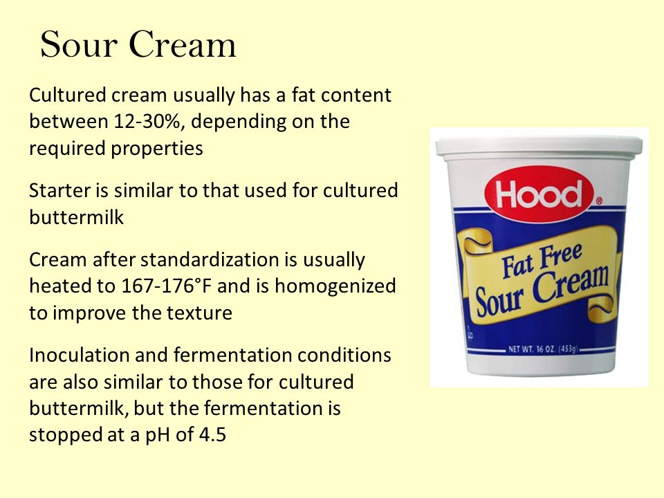 Sour Cream Cultured cream usually has a fat content between 12-30%, depending on the required properties Starter is similar to that used for cultured buttermilk Cream after standardization is usually heated to °F and is homogenized to improve the texture Inoculation and fermentation conditions are also similar to those for cultured buttermilk, but the fermentation is stopped at a pH of 4.5