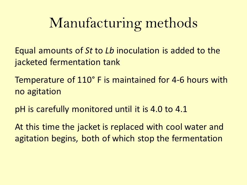 Manufacturing methods Equal amounts of St to Lb inoculation is added to the jacketed fermentation tank Temperature of 110° F is maintained for 4-6 hours with no agitation pH is carefully monitored until it is 4.0 to 4.1 At this time the jacket is replaced with cool water and agitation begins, both of which stop the fermentation