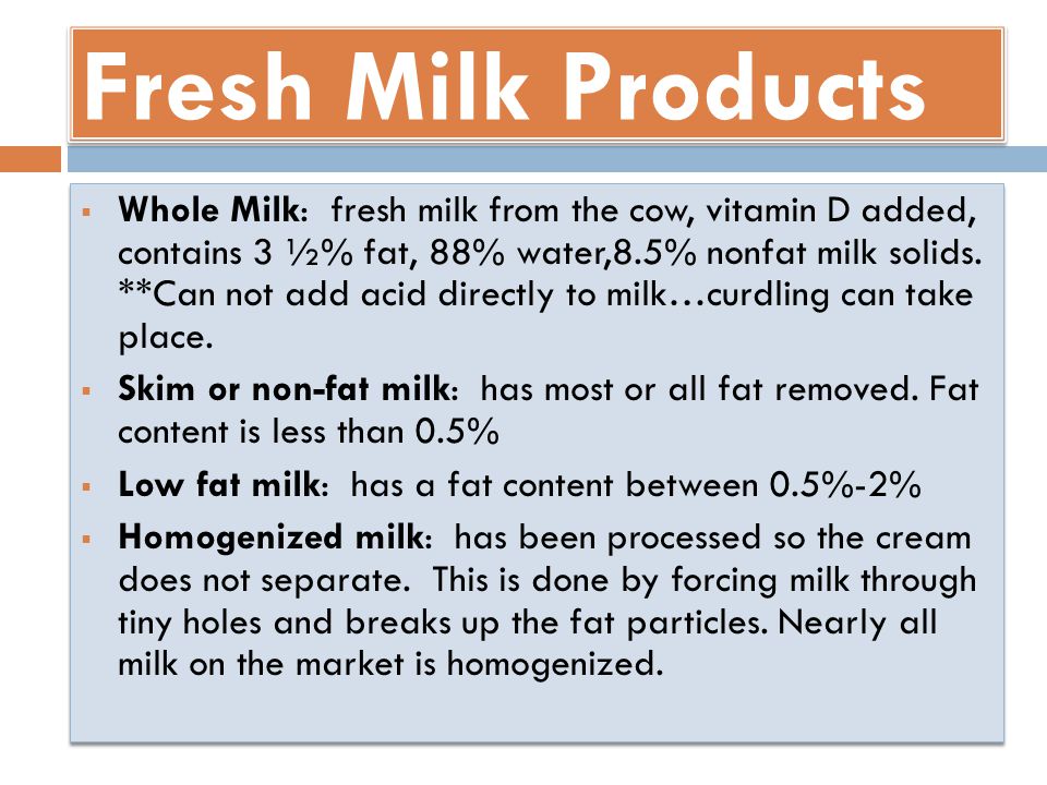 Fresh Milk Products  Whole Milk: fresh milk from the cow, vitamin D added, contains 3 ½% fat, 88% water,8.5% nonfat milk solids.