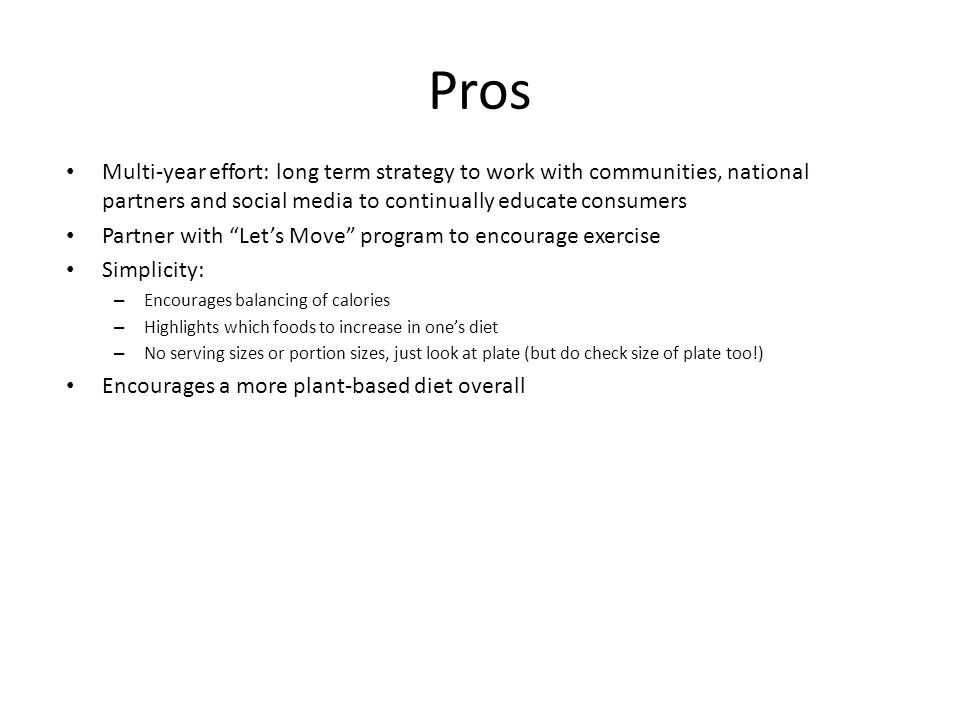 Pros Multi-year effort: long term strategy to work with communities, national partners and social media to continually educate consumers Partner with Let’s Move program to encourage exercise Simplicity: – Encourages balancing of calories – Highlights which foods to increase in one’s diet – No serving sizes or portion sizes, just look at plate (but do check size of plate too!) Encourages a more plant-based diet overall