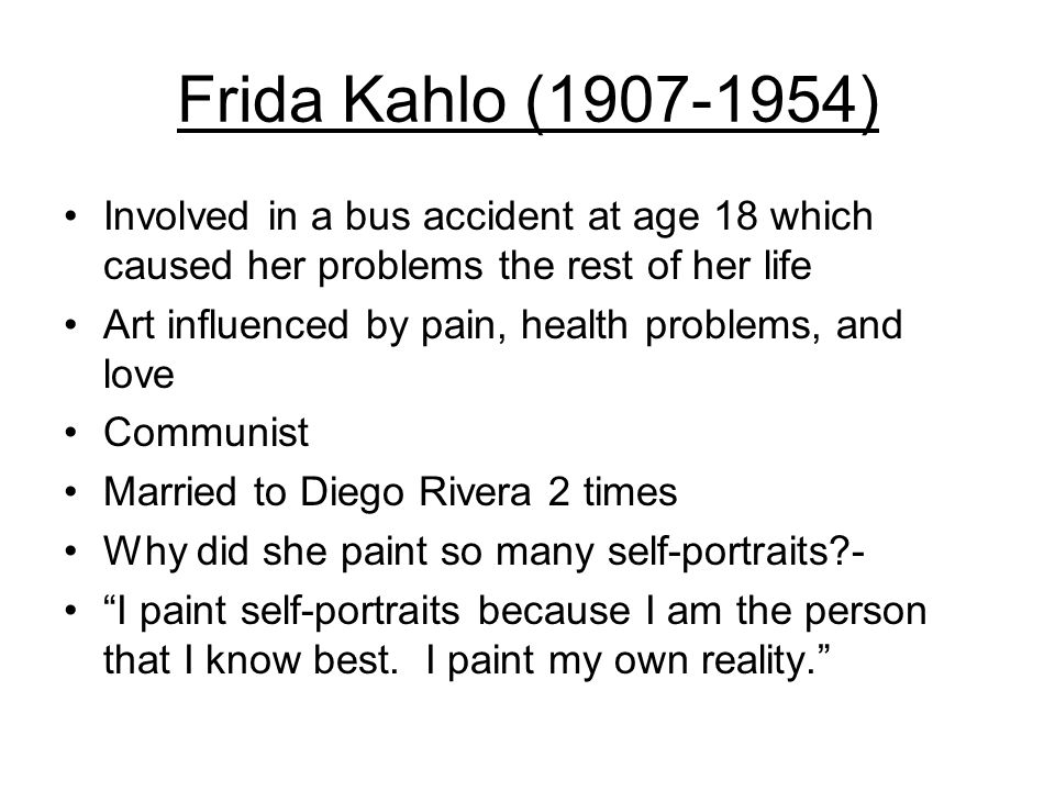 Frida Kahlo ( ) Involved in a bus accident at age 18 which caused her problems the rest of her life Art influenced by pain, health problems, and love Communist Married to Diego Rivera 2 times Why did she paint so many self-portraits - I paint self-portraits because I am the person that I know best.