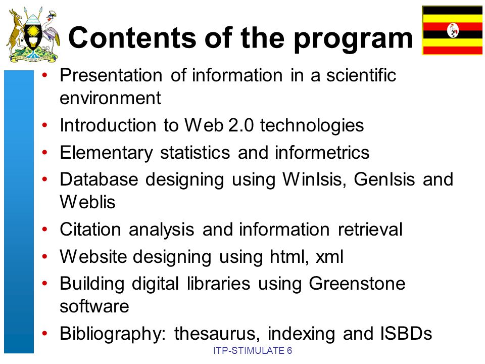 ITP-STIMULATE 6 Contents of the program Presentation of information in a scientific environment Introduction to Web 2.0 technologies Elementary statistics and informetrics Database designing using WinIsis, GenIsis and Weblis Citation analysis and information retrieval Website designing using html, xml Building digital libraries using Greenstone software Bibliography: thesaurus, indexing and ISBDs