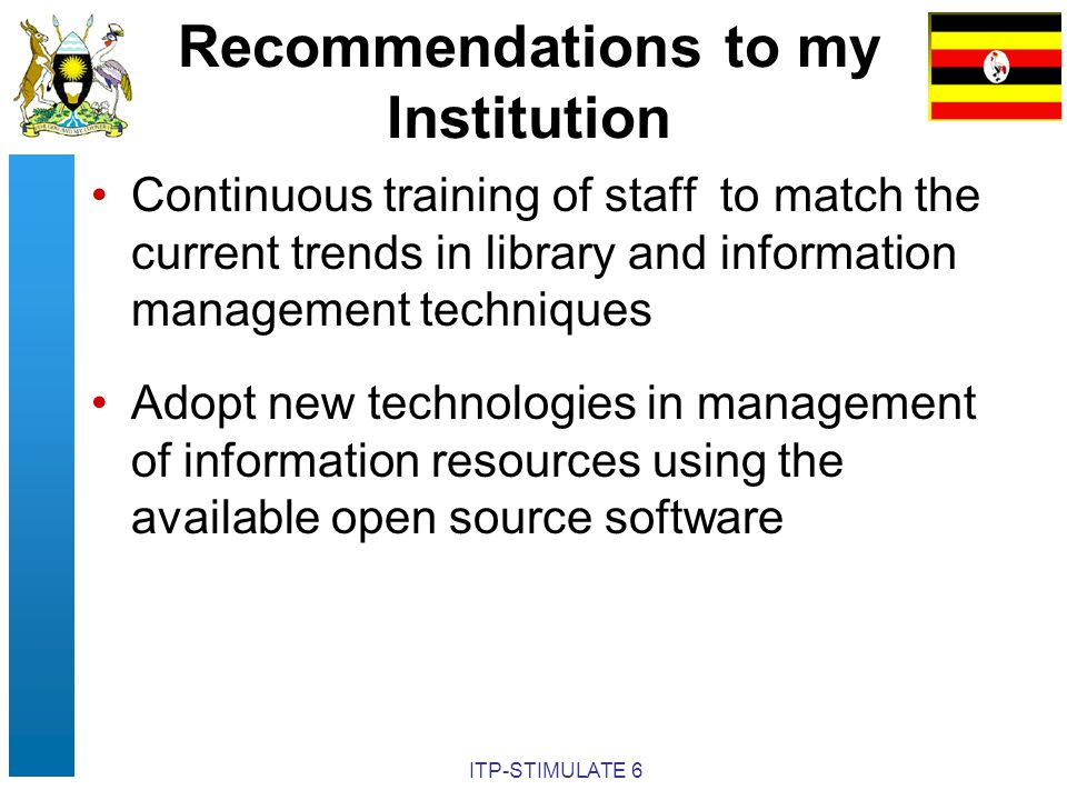 ITP-STIMULATE 6 Recommendations to my Institution Continuous training of staff to match the current trends in library and information management techniques Adopt new technologies in management of information resources using the available open source software