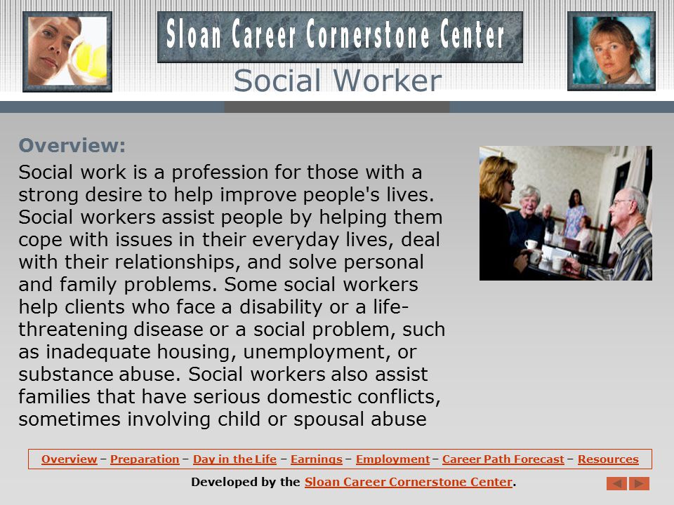 OverviewOverview – Preparation – Day in the Life – Earnings – Employment – Career Path Forecast – ResourcesPreparationDay in the LifeEarningsEmploymentCareer Path ForecastResources Developed by the Sloan Career Cornerstone Center.Sloan Career Cornerstone Center Social Worker