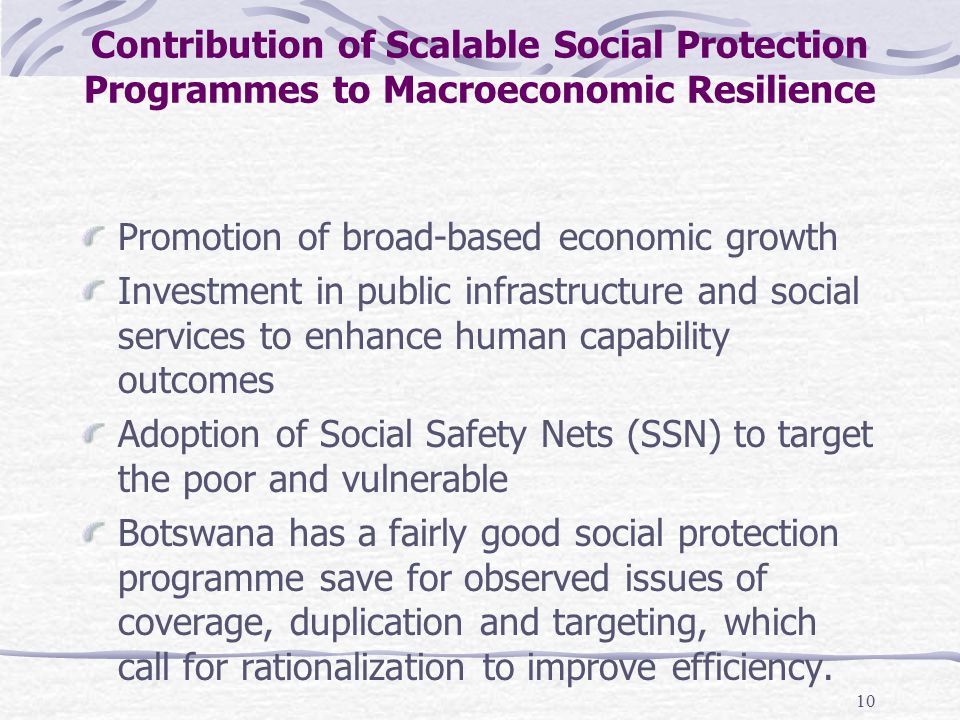 10 Contribution of Scalable Social Protection Programmes to Macroeconomic Resilience Promotion of broad-based economic growth Investment in public infrastructure and social services to enhance human capability outcomes Adoption of Social Safety Nets (SSN) to target the poor and vulnerable Botswana has a fairly good social protection programme save for observed issues of coverage, duplication and targeting, which call for rationalization to improve efficiency.