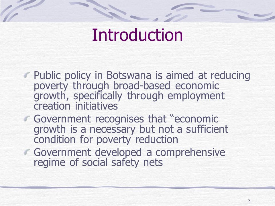 3 Introduction Public policy in Botswana is aimed at reducing poverty through broad-based economic growth, specifically through employment creation initiatives Government recognises that economic growth is a necessary but not a sufficient condition for poverty reduction Government developed a comprehensive regime of social safety nets
