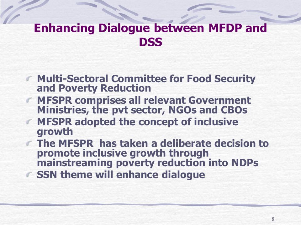 8 Enhancing Dialogue between MFDP and DSS Multi-Sectoral Committee for Food Security and Poverty Reduction MFSPR comprises all relevant Government Ministries, the pvt sector, NGOs and CBOs MFSPR adopted the concept of inclusive growth The MFSPR has taken a deliberate decision to promote inclusive growth through mainstreaming poverty reduction into NDPs SSN theme will enhance dialogue