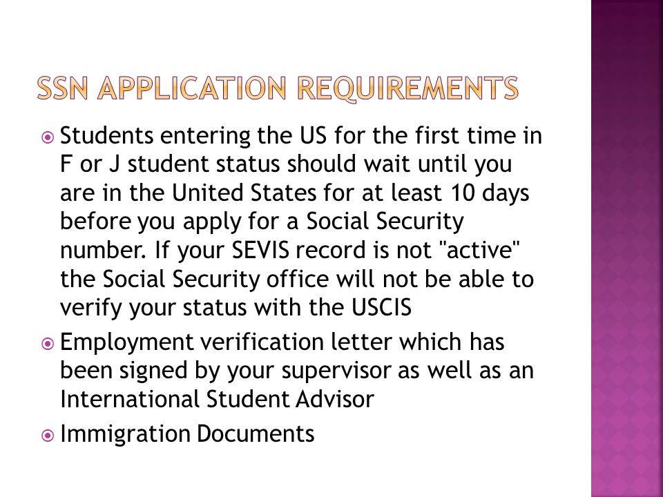  Students entering the US for the first time in F or J student status should wait until you are in the United States for at least 10 days before you apply for a Social Security number.