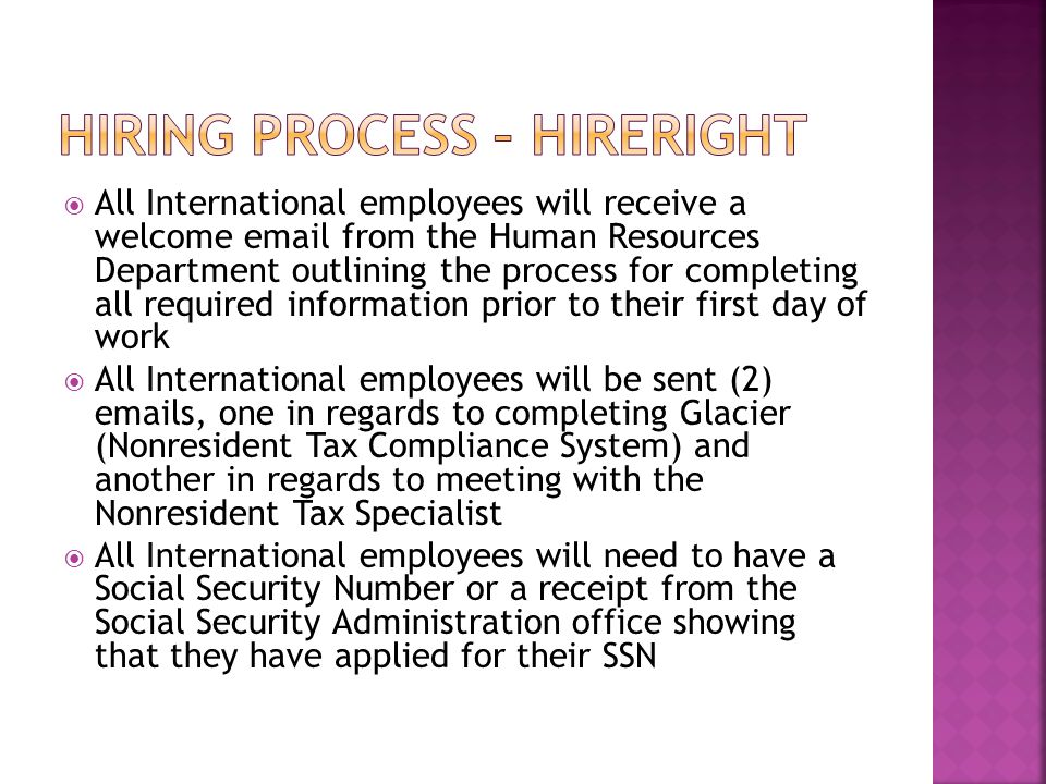  All International employees will receive a welcome  from the Human Resources Department outlining the process for completing all required information prior to their first day of work  All International employees will be sent (2)  s, one in regards to completing Glacier (Nonresident Tax Compliance System) and another in regards to meeting with the Nonresident Tax Specialist  All International employees will need to have a Social Security Number or a receipt from the Social Security Administration office showing that they have applied for their SSN