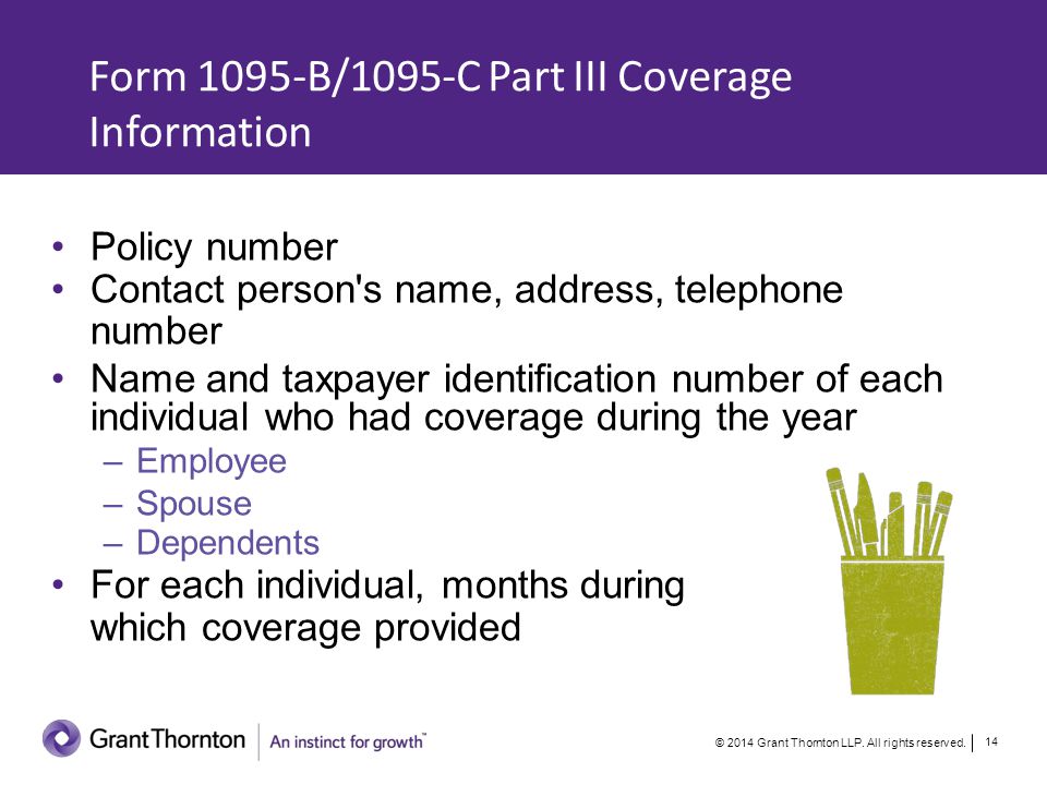 Form 1095-B/1095-C Part III Coverage Information Policy number Contact person s name, address, telephone number Name and taxpayer identification number of each individual who had coverage during the year –Employee –Spouse –Dependents For each individual, months during which coverage provided © 2014 Grant Thornton LLP.