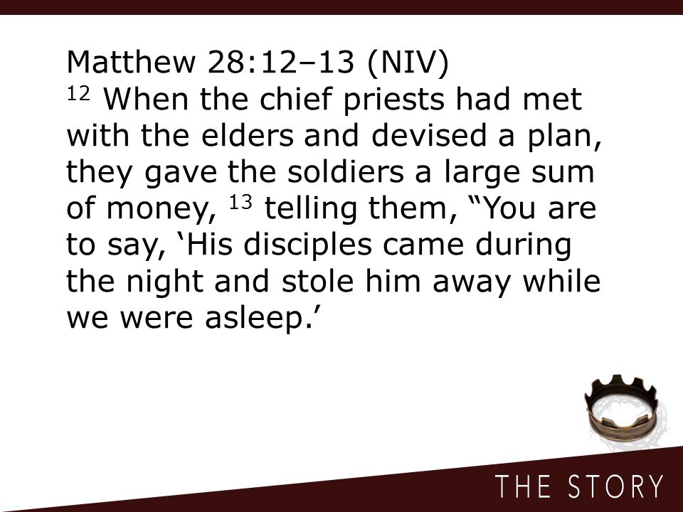 Matthew 28:12–13 (NIV) 12 When the chief priests had met with the elders and devised a plan, they gave the soldiers a large sum of money, 13 telling them, You are to say, ‘His disciples came during the night and stole him away while we were asleep.’