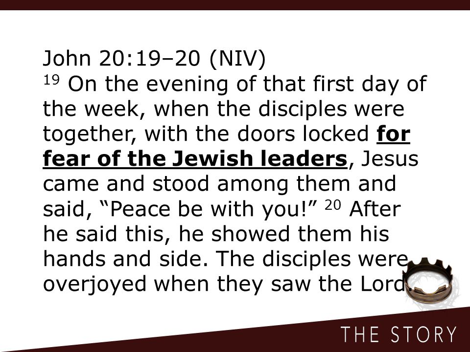 John 20:19–20 (NIV) 19 On the evening of that first day of the week, when the disciples were together, with the doors locked for fear of the Jewish leaders, Jesus came and stood among them and said, Peace be with you! 20 After he said this, he showed them his hands and side.